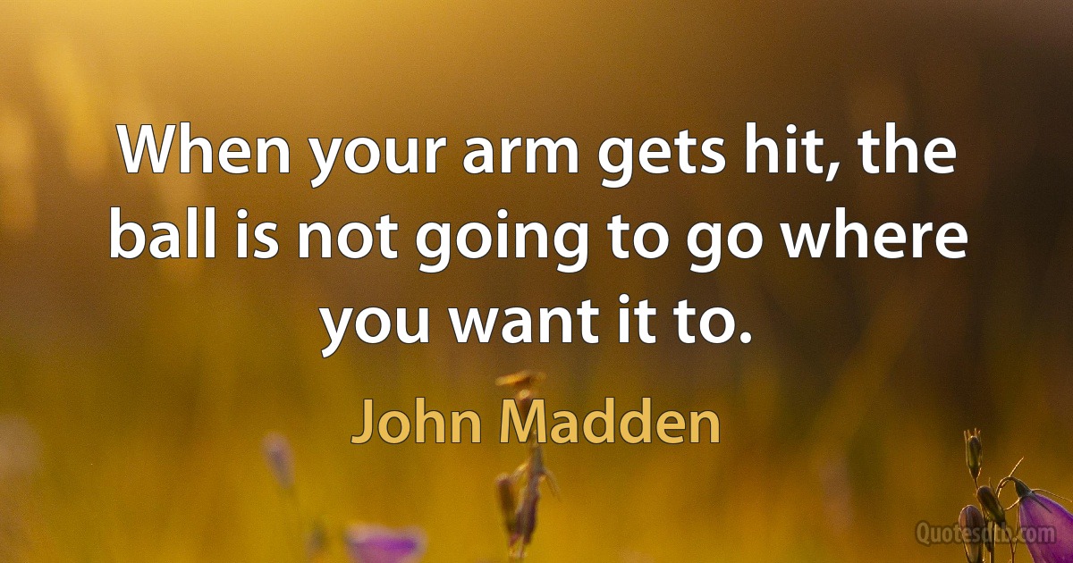 When your arm gets hit, the ball is not going to go where you want it to. (John Madden)