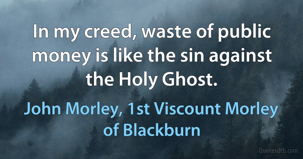 In my creed, waste of public money is like the sin against the Holy Ghost. (John Morley, 1st Viscount Morley of Blackburn)