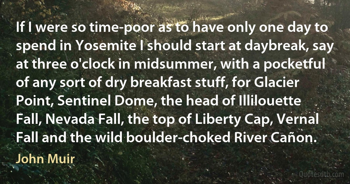 If I were so time-poor as to have only one day to spend in Yosemite I should start at daybreak, say at three o'clock in midsummer, with a pocketful of any sort of dry breakfast stuff, for Glacier Point, Sentinel Dome, the head of Illilouette Fall, Nevada Fall, the top of Liberty Cap, Vernal Fall and the wild boulder-choked River Cañon. (John Muir)