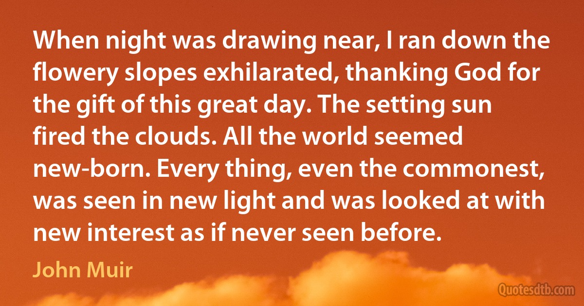 When night was drawing near, I ran down the flowery slopes exhilarated, thanking God for the gift of this great day. The setting sun fired the clouds. All the world seemed new-born. Every thing, even the commonest, was seen in new light and was looked at with new interest as if never seen before. (John Muir)