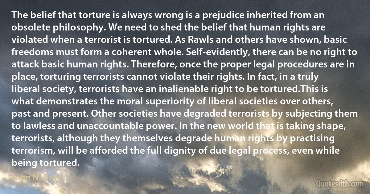 The belief that torture is always wrong is a prejudice inherited from an obsolete philosophy. We need to shed the belief that human rights are violated when a terrorist is tortured. As Rawls and others have shown, basic freedoms must form a coherent whole. Self-evidently, there can be no right to attack basic human rights. Therefore, once the proper legal procedures are in place, torturing terrorists cannot violate their rights. In fact, in a truly liberal society, terrorists have an inalienable right to be tortured.This is what demonstrates the moral superiority of liberal societies over others, past and present. Other societies have degraded terrorists by subjecting them to lawless and unaccountable power. In the new world that is taking shape, terrorists, although they themselves degrade human rights by practising terrorism, will be afforded the full dignity of due legal process, even while being tortured. (John N. Gray)