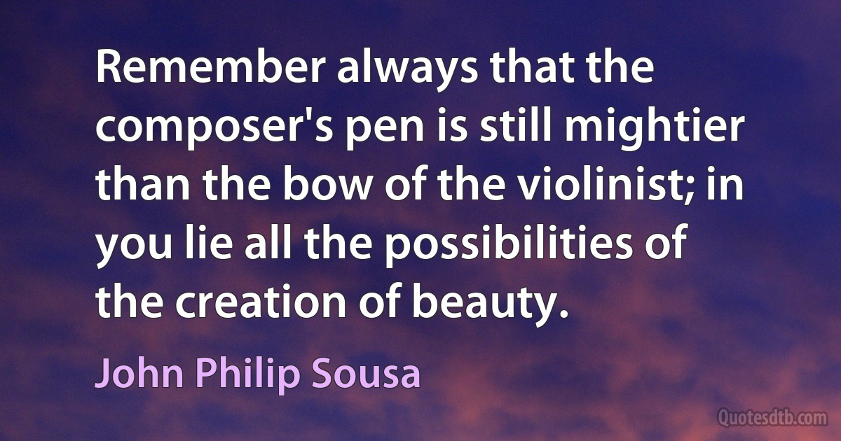 Remember always that the composer's pen is still mightier than the bow of the violinist; in you lie all the possibilities of the creation of beauty. (John Philip Sousa)