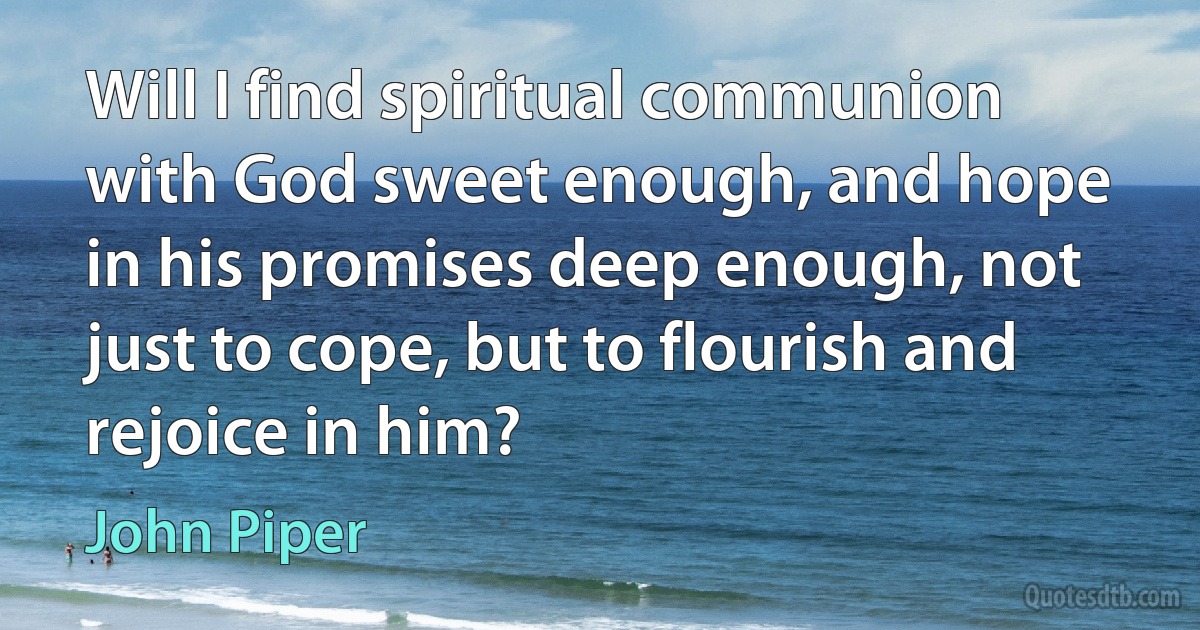 Will I find spiritual communion with God sweet enough, and hope in his promises deep enough, not just to cope, but to flourish and rejoice in him? (John Piper)