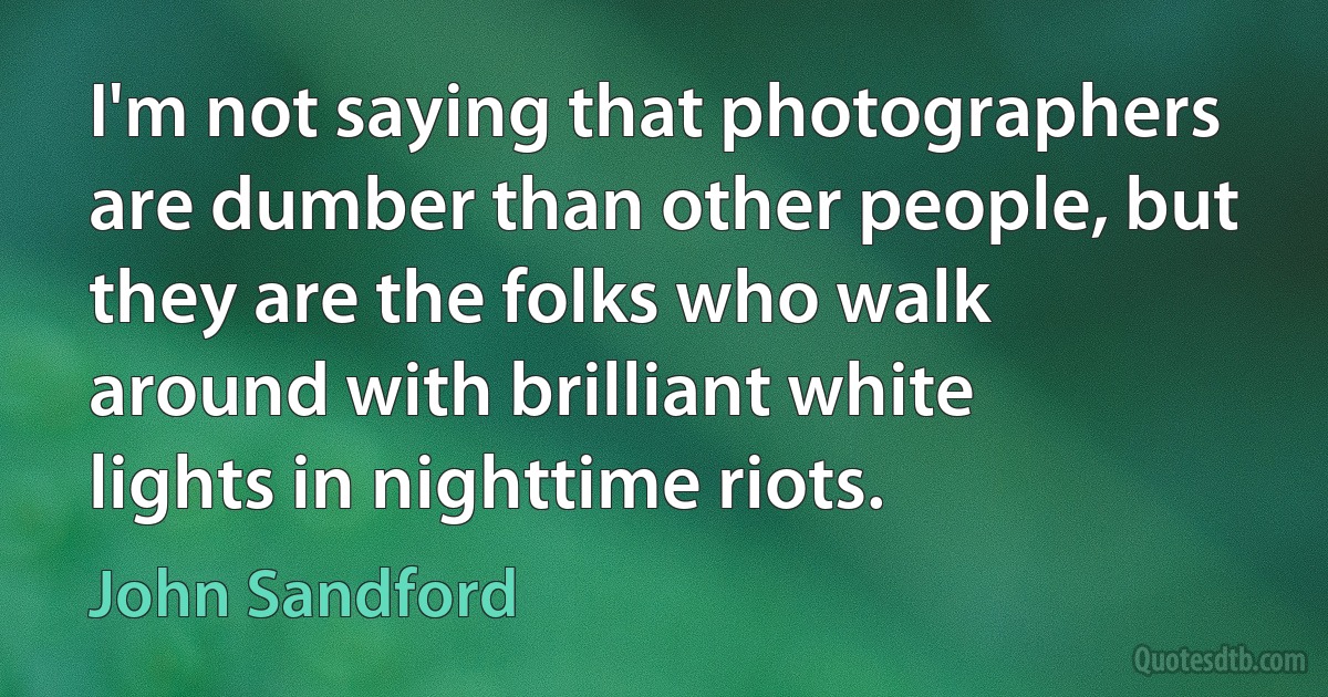 I'm not saying that photographers are dumber than other people, but they are the folks who walk around with brilliant white lights in nighttime riots. (John Sandford)