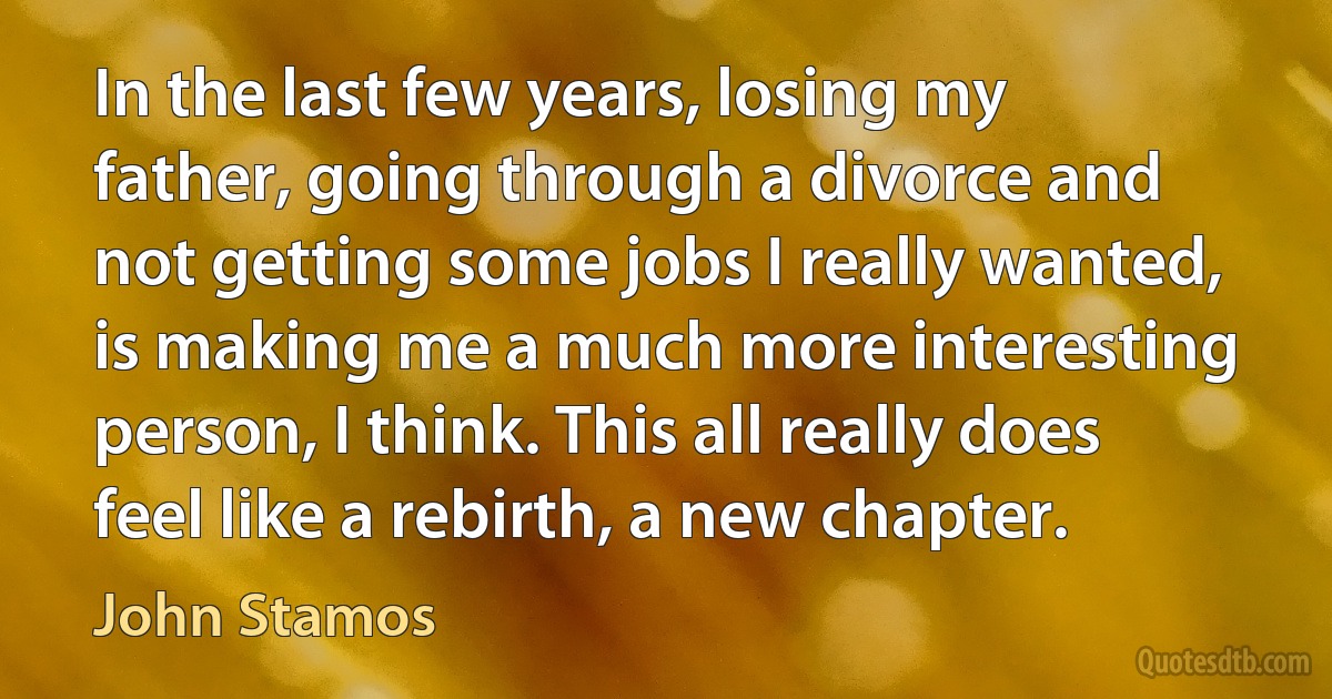 In the last few years, losing my father, going through a divorce and not getting some jobs I really wanted, is making me a much more interesting person, I think. This all really does feel like a rebirth, a new chapter. (John Stamos)