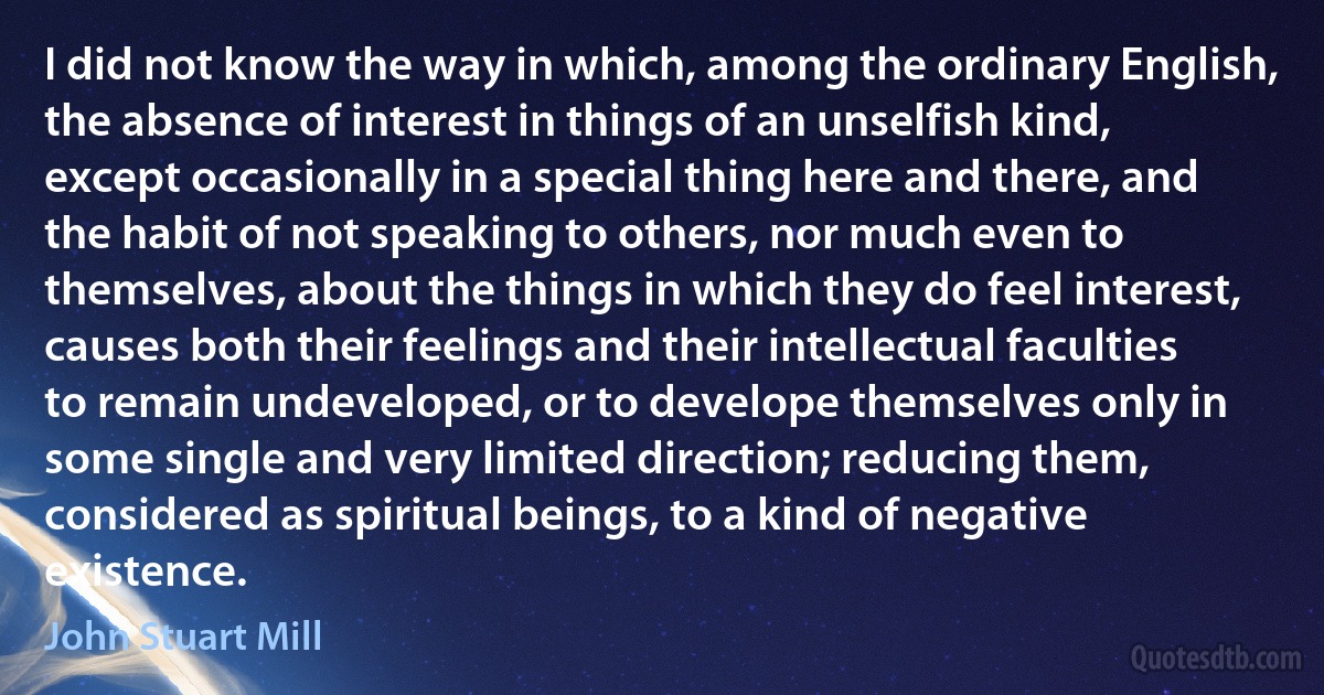 I did not know the way in which, among the ordinary English, the absence of interest in things of an unselfish kind, except occasionally in a special thing here and there, and the habit of not speaking to others, nor much even to themselves, about the things in which they do feel interest, causes both their feelings and their intellectual faculties to remain undeveloped, or to develope themselves only in some single and very limited direction; reducing them, considered as spiritual beings, to a kind of negative existence. (John Stuart Mill)