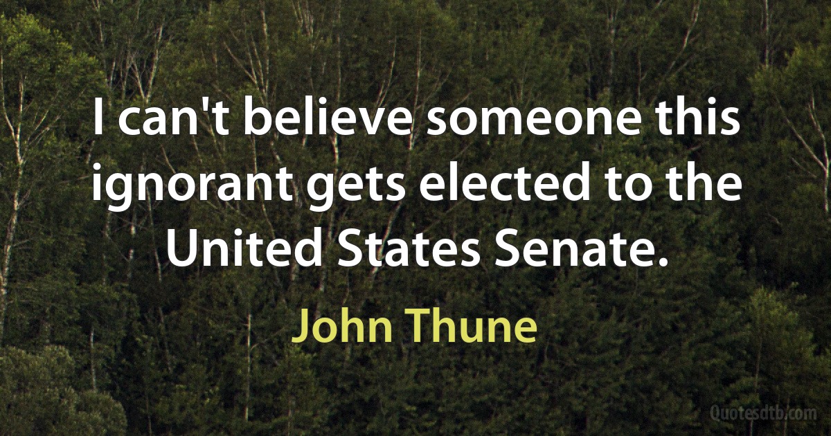 I can't believe someone this ignorant gets elected to the United States Senate. (John Thune)