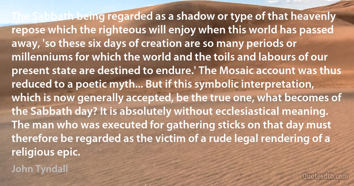 The Sabbath being regarded as a shadow or type of that heavenly repose which the righteous will enjoy when this world has passed away, 'so these six days of creation are so many periods or millenniums for which the world and the toils and labours of our present state are destined to endure.' The Mosaic account was thus reduced to a poetic myth... But if this symbolic interpretation, which is now generally accepted, be the true one, what becomes of the Sabbath day? It is absolutely without ecclesiastical meaning. The man who was executed for gathering sticks on that day must therefore be regarded as the victim of a rude legal rendering of a religious epic. (John Tyndall)
