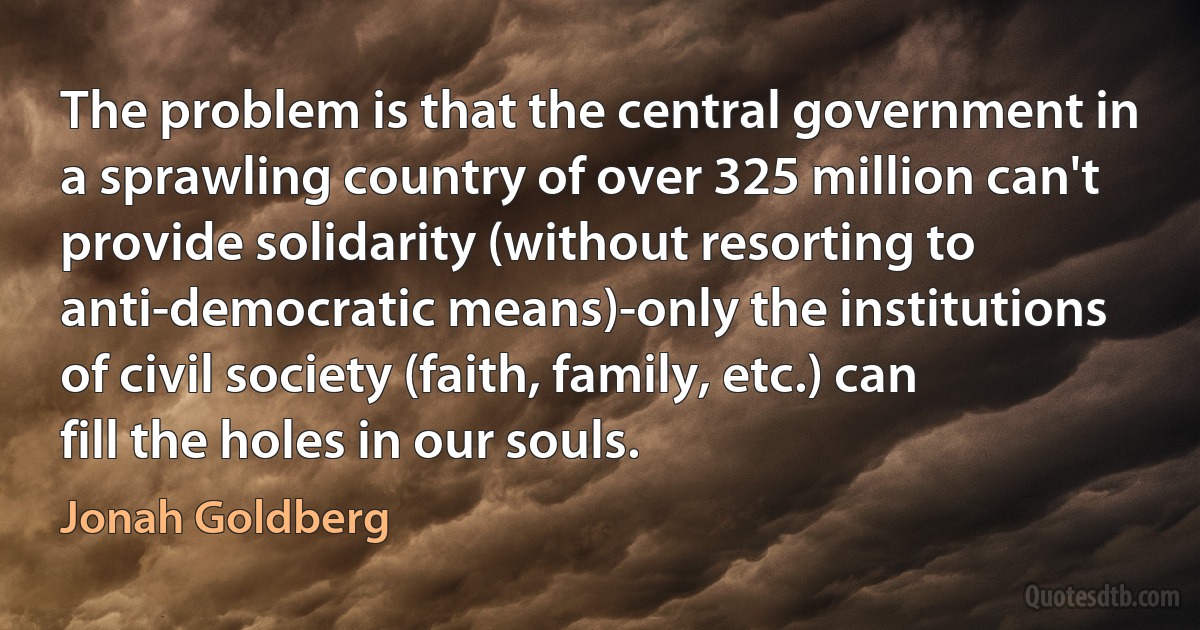 The problem is that the central government in a sprawling country of over 325 million can't provide solidarity (without resorting to anti-democratic means)-only the institutions of civil society (faith, family, etc.) can fill the holes in our souls. (Jonah Goldberg)