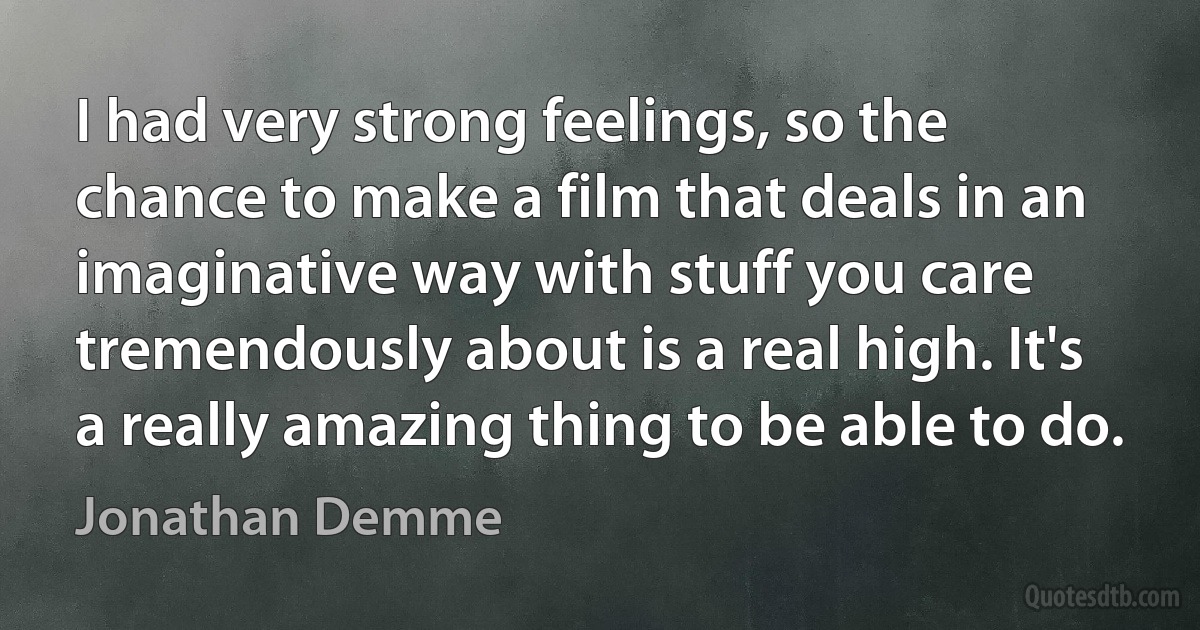 I had very strong feelings, so the chance to make a film that deals in an imaginative way with stuff you care tremendously about is a real high. It's a really amazing thing to be able to do. (Jonathan Demme)