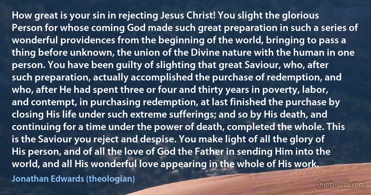 How great is your sin in rejecting Jesus Christ! You slight the glorious Person for whose coming God made such great preparation in such a series of wonderful providences from the beginning of the world, bringing to pass a thing before unknown, the union of the Divine nature with the human in one person. You have been guilty of slighting that great Saviour, who, after such preparation, actually accomplished the purchase of redemption, and who, after He had spent three or four and thirty years in poverty, labor, and contempt, in purchasing redemption, at last finished the purchase by closing His life under such extreme sufferings; and so by His death, and continuing for a time under the power of death, completed the whole. This is the Saviour you reject and despise. You make light of all the glory of His person, and of all the love of God the Father in sending Him into the world, and all His wonderful love appearing in the whole of His work. (Jonathan Edwards (theologian))