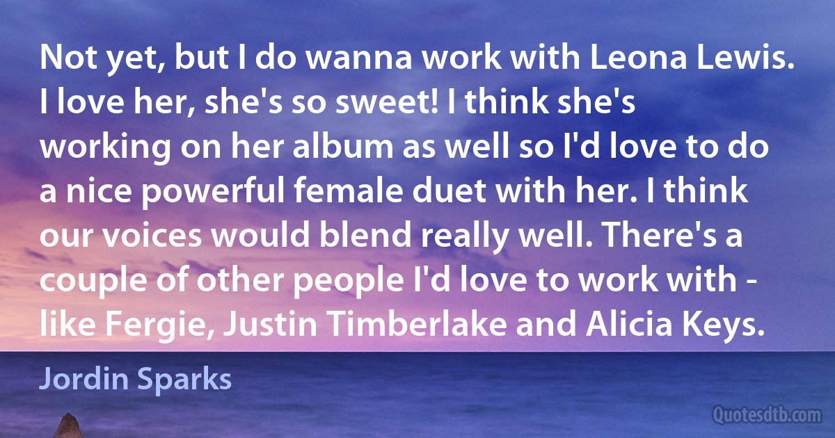 Not yet, but I do wanna work with Leona Lewis. I love her, she's so sweet! I think she's working on her album as well so I'd love to do a nice powerful female duet with her. I think our voices would blend really well. There's a couple of other people I'd love to work with - like Fergie, Justin Timberlake and Alicia Keys. (Jordin Sparks)