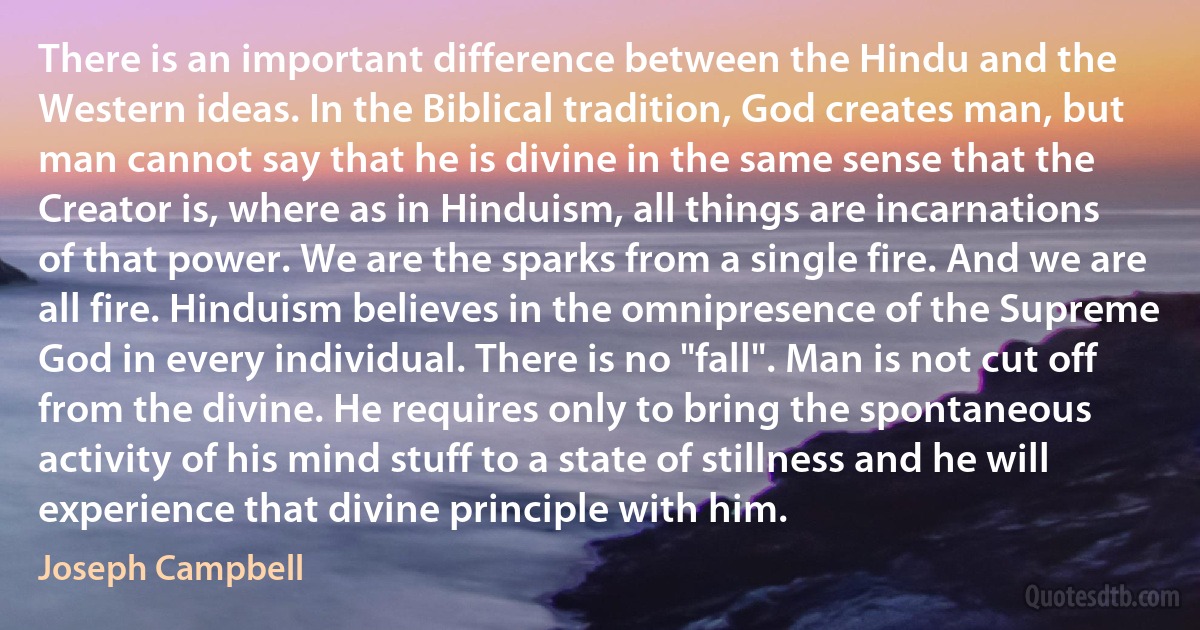 There is an important difference between the Hindu and the Western ideas. In the Biblical tradition, God creates man, but man cannot say that he is divine in the same sense that the Creator is, where as in Hinduism, all things are incarnations of that power. We are the sparks from a single fire. And we are all fire. Hinduism believes in the omnipresence of the Supreme God in every individual. There is no "fall". Man is not cut off from the divine. He requires only to bring the spontaneous activity of his mind stuff to a state of stillness and he will experience that divine principle with him. (Joseph Campbell)