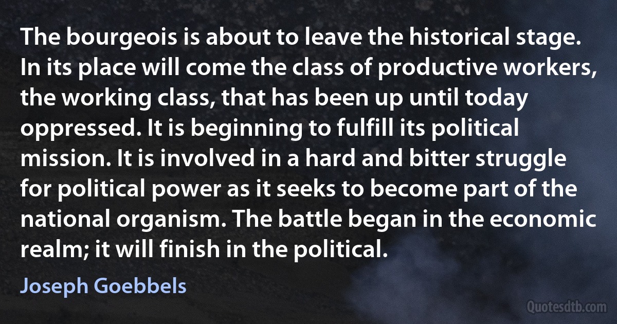 The bourgeois is about to leave the historical stage. In its place will come the class of productive workers, the working class, that has been up until today oppressed. It is beginning to fulfill its political mission. It is involved in a hard and bitter struggle for political power as it seeks to become part of the national organism. The battle began in the economic realm; it will finish in the political. (Joseph Goebbels)