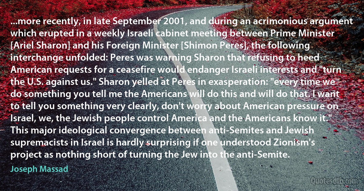 ...more recently, in late September 2001, and during an acrimonious argument which erupted in a weekly Israeli cabinet meeting between Prime Minister [Ariel Sharon] and his Foreign Minister [Shimon Peres], the following interchange unfolded: Peres was warning Sharon that refusing to heed American requests for a ceasefire would endanger Israeli interests and "turn the U.S. against us." Sharon yelled at Peres in exasperation: "every time we do something you tell me the Americans will do this and will do that. I want to tell you something very clearly, don't worry about American pressure on Israel, we, the Jewish people control America and the Americans know it." This major ideological convergence between anti-Semites and Jewish supremacists in Israel is hardly surprising if one understood Zionism's project as nothing short of turning the Jew into the anti-Semite. (Joseph Massad)