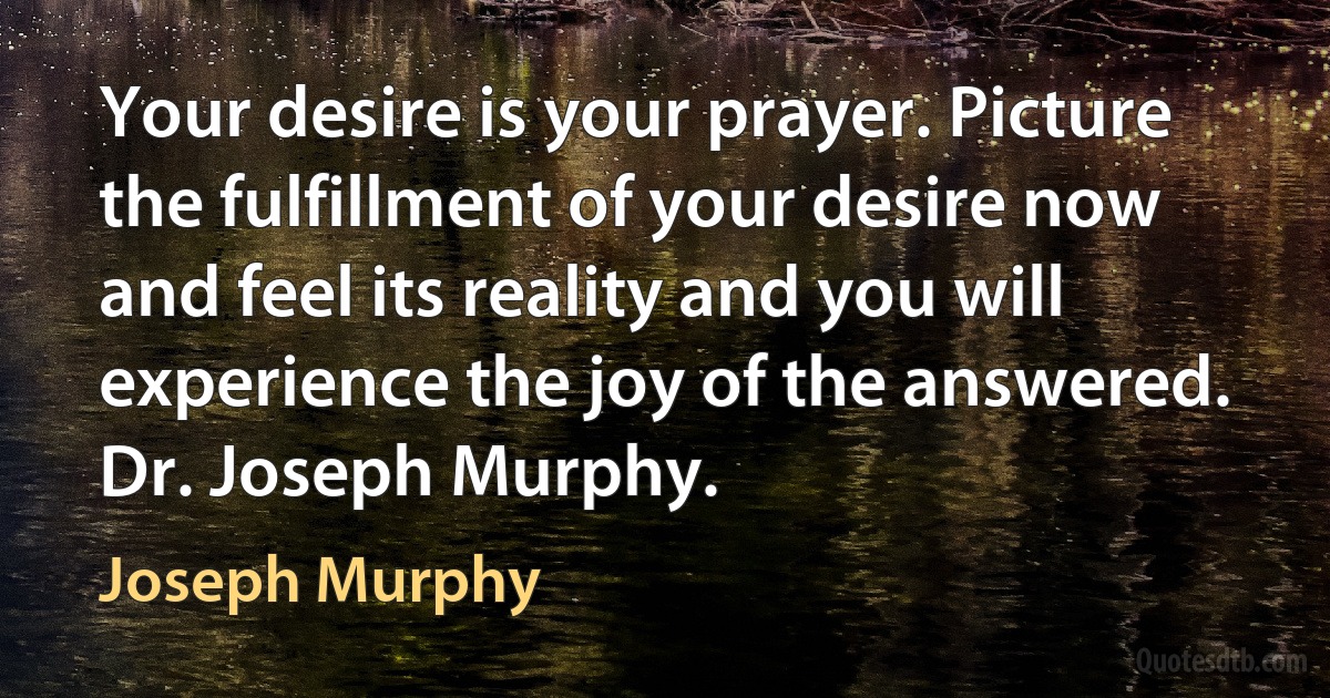 Your desire is your prayer. Picture the fulfillment of your desire now and feel its reality and you will experience the joy of the answered.
Dr. Joseph Murphy. (Joseph Murphy)