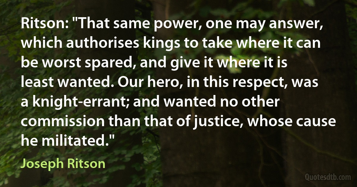 Ritson: "That same power, one may answer, which authorises kings to take where it can be worst spared, and give it where it is least wanted. Our hero, in this respect, was a knight-errant; and wanted no other commission than that of justice, whose cause he militated." (Joseph Ritson)