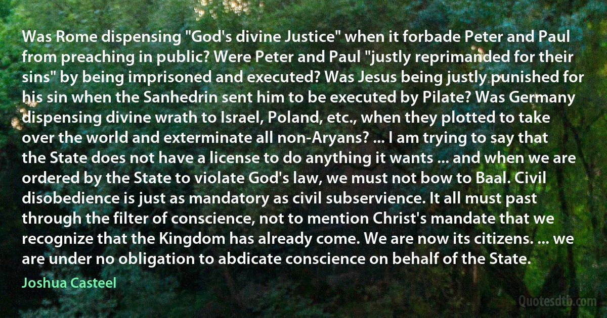 Was Rome dispensing "God's divine Justice" when it forbade Peter and Paul from preaching in public? Were Peter and Paul "justly reprimanded for their sins" by being imprisoned and executed? Was Jesus being justly punished for his sin when the Sanhedrin sent him to be executed by Pilate? Was Germany dispensing divine wrath to Israel, Poland, etc., when they plotted to take over the world and exterminate all non-Aryans? ... I am trying to say that the State does not have a license to do anything it wants ... and when we are ordered by the State to violate God's law, we must not bow to Baal. Civil disobedience is just as mandatory as civil subservience. It all must past through the filter of conscience, not to mention Christ's mandate that we recognize that the Kingdom has already come. We are now its citizens. ... we are under no obligation to abdicate conscience on behalf of the State. (Joshua Casteel)