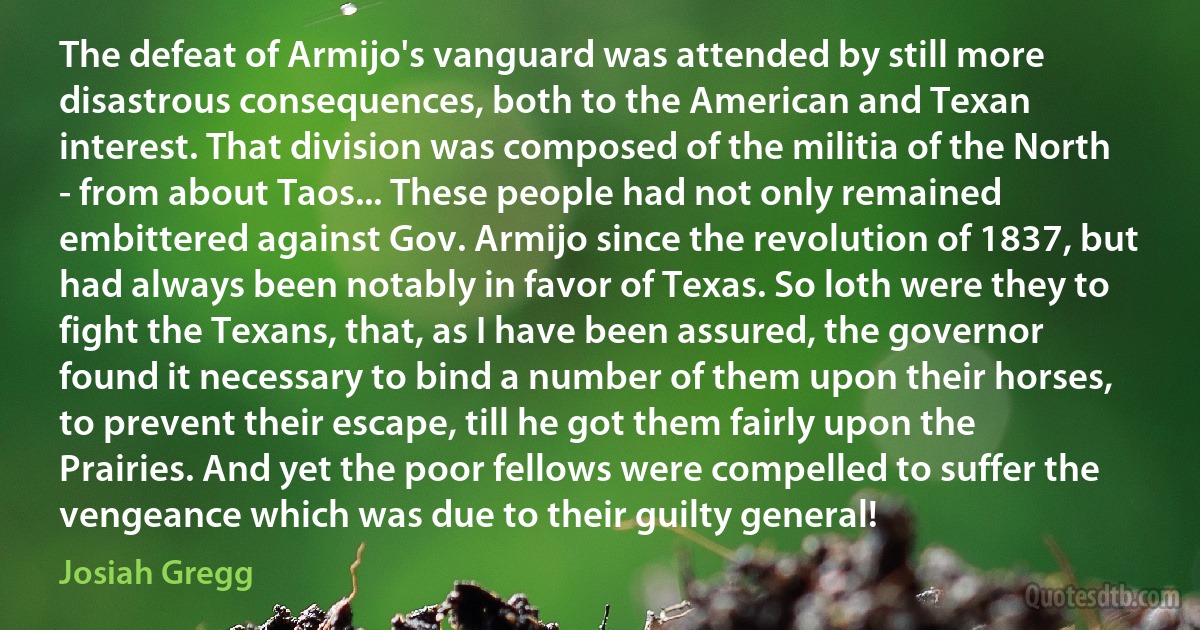 The defeat of Armijo's vanguard was attended by still more disastrous consequences, both to the American and Texan interest. That division was composed of the militia of the North - from about Taos... These people had not only remained embittered against Gov. Armijo since the revolution of 1837, but had always been notably in favor of Texas. So loth were they to fight the Texans, that, as I have been assured, the governor found it necessary to bind a number of them upon their horses, to prevent their escape, till he got them fairly upon the Prairies. And yet the poor fellows were compelled to suffer the vengeance which was due to their guilty general! (Josiah Gregg)