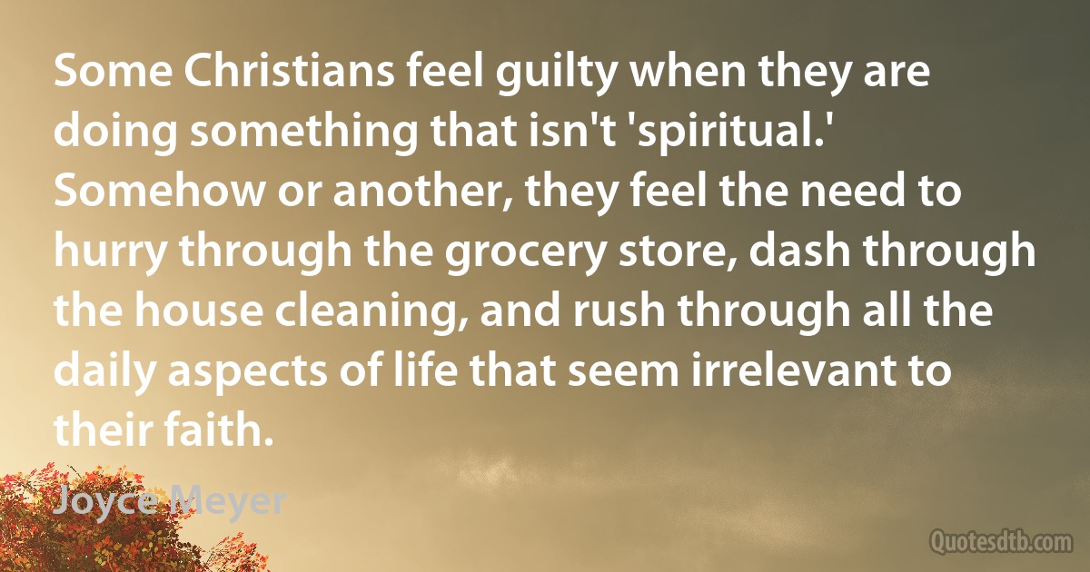 Some Christians feel guilty when they are doing something that isn't 'spiritual.' Somehow or another, they feel the need to hurry through the grocery store, dash through the house cleaning, and rush through all the daily aspects of life that seem irrelevant to their faith. (Joyce Meyer)