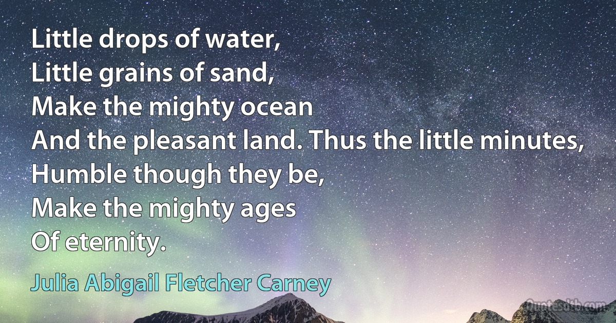 Little drops of water,
Little grains of sand,
Make the mighty ocean
And the pleasant land. Thus the little minutes,
Humble though they be,
Make the mighty ages
Of eternity. (Julia Abigail Fletcher Carney)