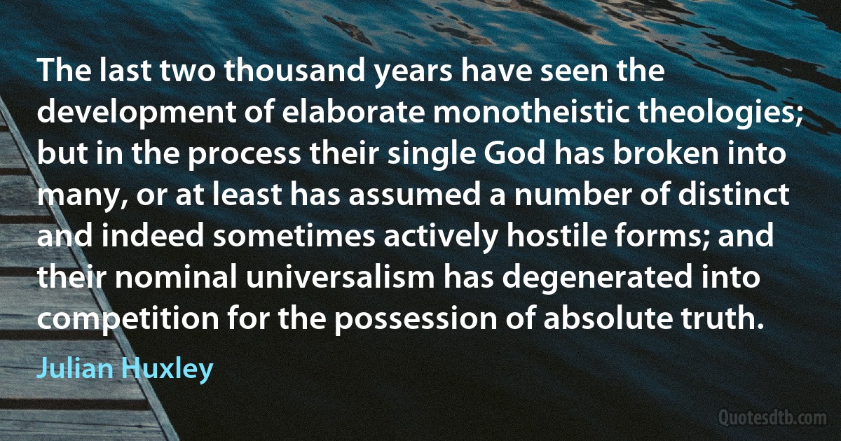 The last two thousand years have seen the development of elaborate monotheistic theologies; but in the process their single God has broken into many, or at least has assumed a number of distinct and indeed sometimes actively hostile forms; and their nominal universalism has degenerated into competition for the possession of absolute truth. (Julian Huxley)