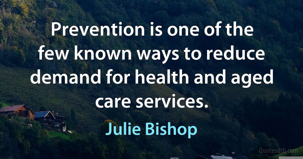 Prevention is one of the few known ways to reduce demand for health and aged care services. (Julie Bishop)