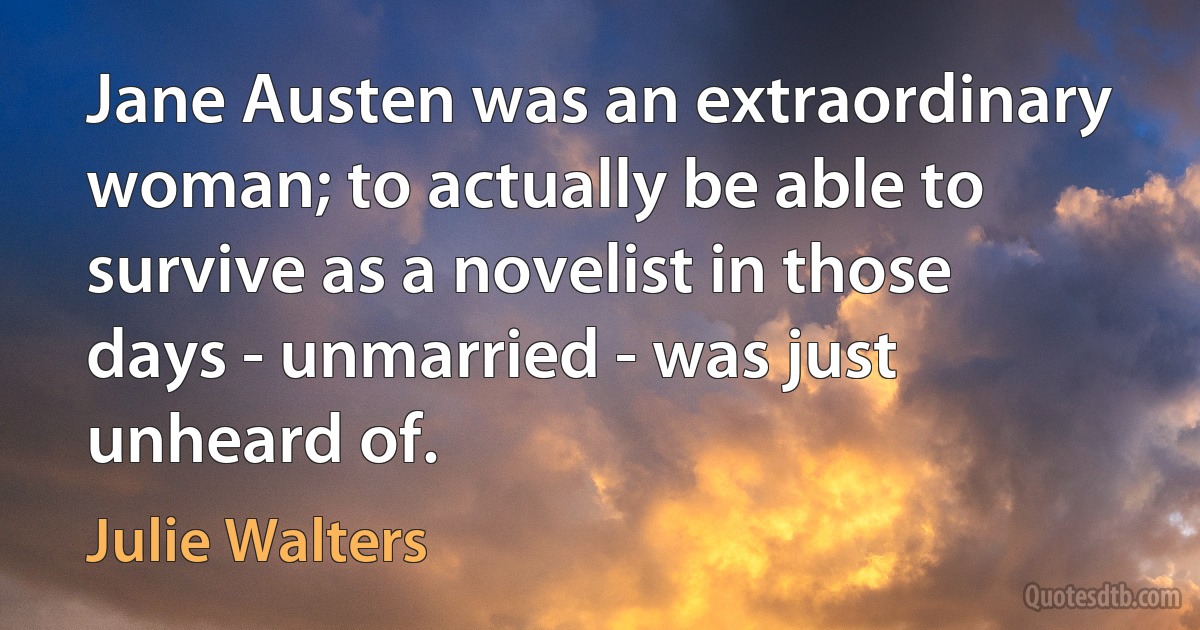 Jane Austen was an extraordinary woman; to actually be able to survive as a novelist in those days - unmarried - was just unheard of. (Julie Walters)