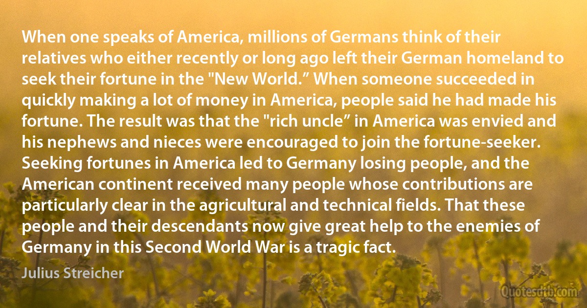 When one speaks of America, millions of Germans think of their relatives who either recently or long ago left their German homeland to seek their fortune in the "New World.” When someone succeeded in quickly making a lot of money in America, people said he had made his fortune. The result was that the "rich uncle” in America was envied and his nephews and nieces were encouraged to join the fortune-seeker. Seeking fortunes in America led to Germany losing people, and the American continent received many people whose contributions are particularly clear in the agricultural and technical fields. That these people and their descendants now give great help to the enemies of Germany in this Second World War is a tragic fact. (Julius Streicher)