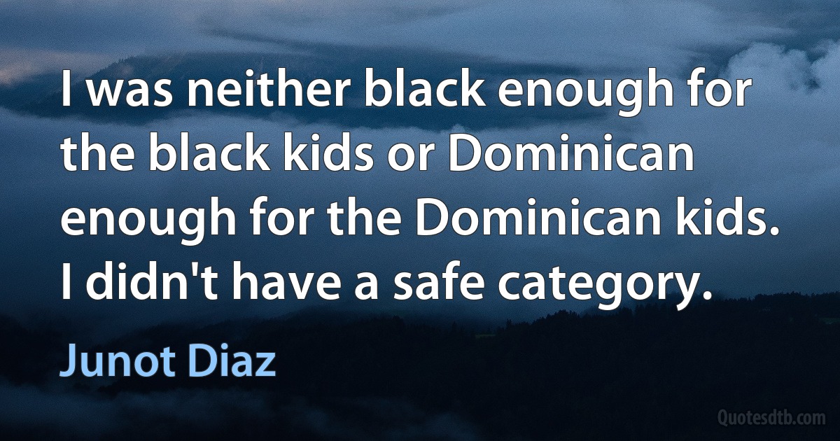 I was neither black enough for the black kids or Dominican enough for the Dominican kids. I didn't have a safe category. (Junot Diaz)