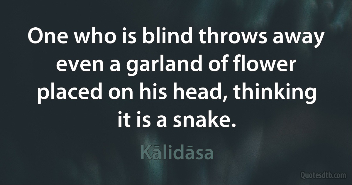 One who is blind throws away even a garland of flower placed on his head, thinking it is a snake. (Kālidāsa)