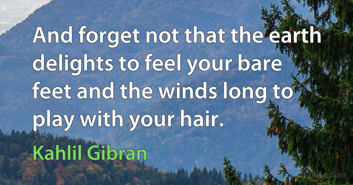 And forget not that the earth delights to feel your bare feet and the winds long to play with your hair. (Kahlil Gibran)