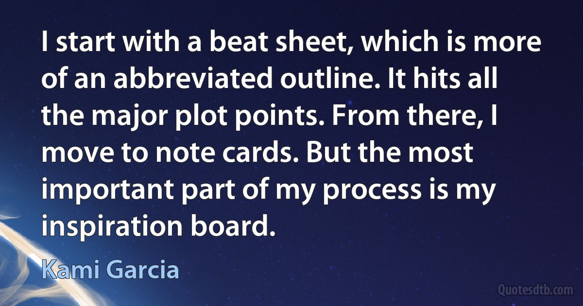 I start with a beat sheet, which is more of an abbreviated outline. It hits all the major plot points. From there, I move to note cards. But the most important part of my process is my inspiration board. (Kami Garcia)