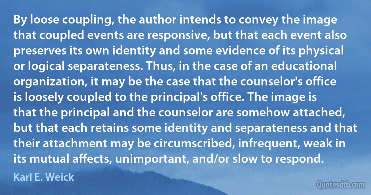 By loose coupling, the author intends to convey the image that coupled events are responsive, but that each event also preserves its own identity and some evidence of its physical or logical separateness. Thus, in the case of an educational organization, it may be the case that the counselor's office is loosely coupled to the principal's office. The image is that the principal and the counselor are somehow attached, but that each retains some identity and separateness and that their attachment may be circumscribed, infrequent, weak in its mutual affects, unimportant, and/or slow to respond. (Karl E. Weick)