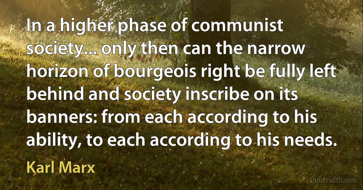 In a higher phase of communist society... only then can the narrow horizon of bourgeois right be fully left behind and society inscribe on its banners: from each according to his ability, to each according to his needs. (Karl Marx)