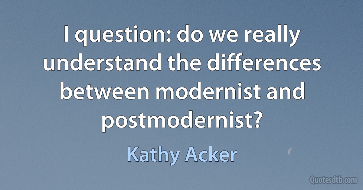 I question: do we really understand the differences between modernist and postmodernist? (Kathy Acker)