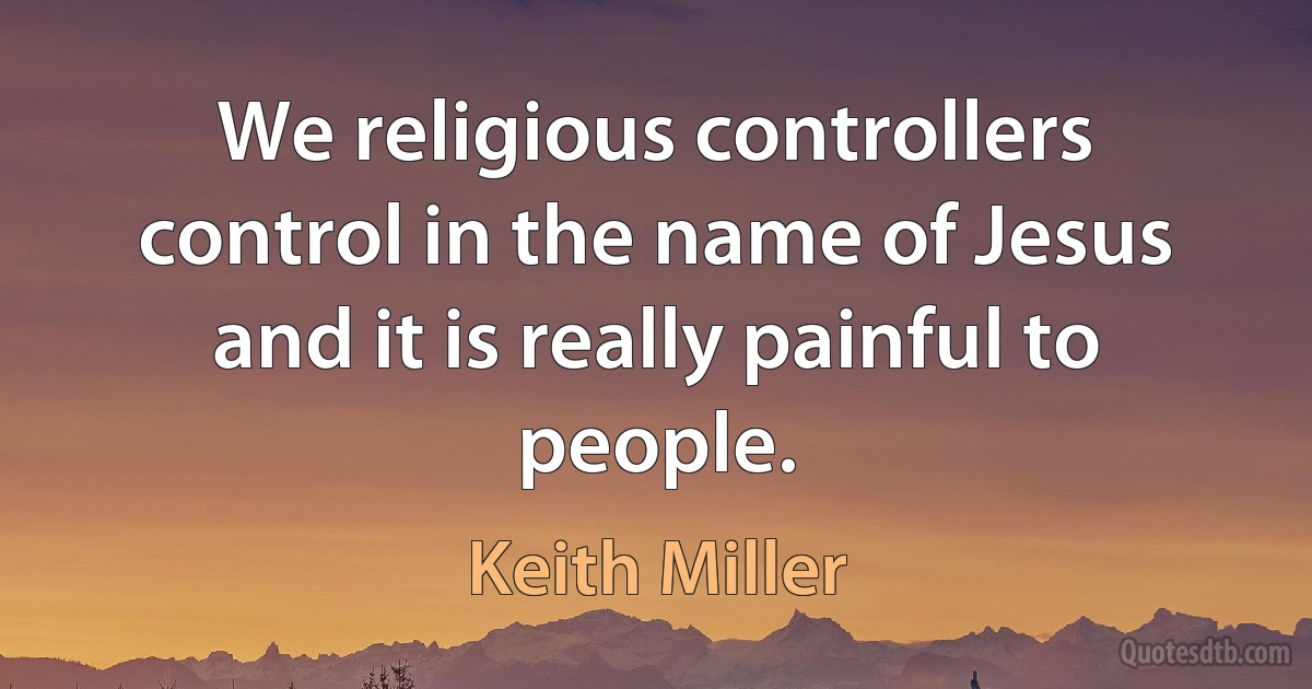 We religious controllers control in the name of Jesus and it is really painful to people. (Keith Miller)