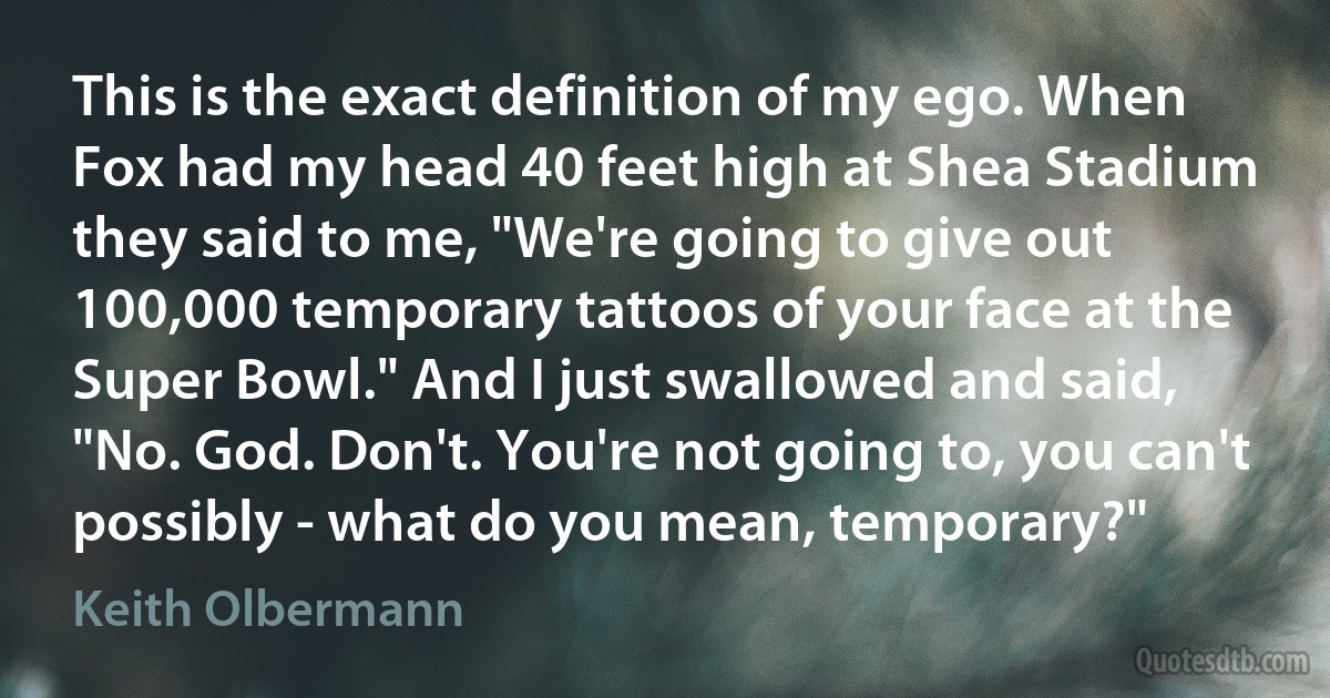 This is the exact definition of my ego. When Fox had my head 40 feet high at Shea Stadium they said to me, "We're going to give out 100,000 temporary tattoos of your face at the Super Bowl." And I just swallowed and said, "No. God. Don't. You're not going to, you can't possibly - what do you mean, temporary?" (Keith Olbermann)