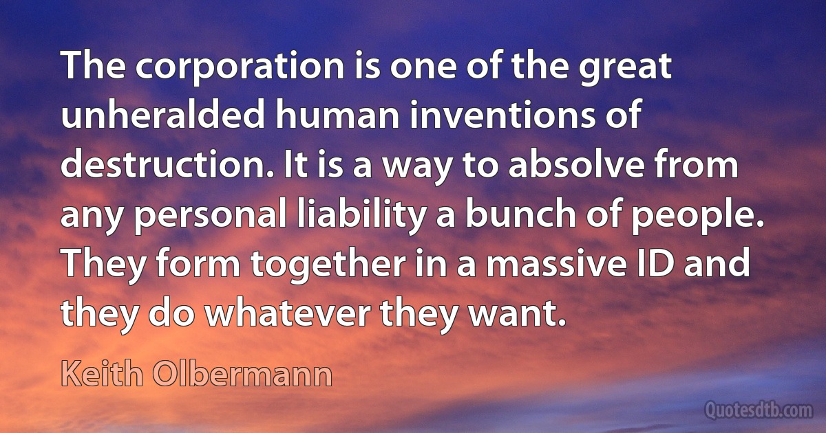 The corporation is one of the great unheralded human inventions of destruction. It is a way to absolve from any personal liability a bunch of people. They form together in a massive ID and they do whatever they want. (Keith Olbermann)