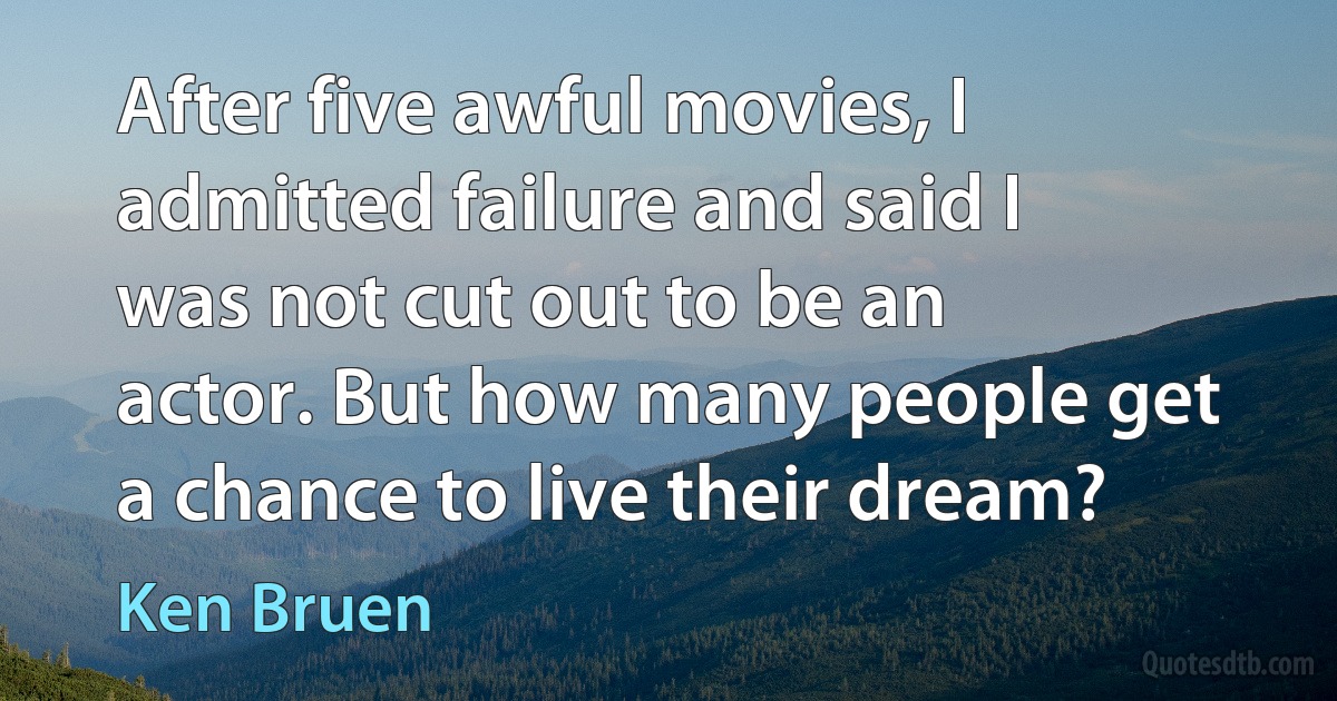 After five awful movies, I admitted failure and said I was not cut out to be an actor. But how many people get a chance to live their dream? (Ken Bruen)