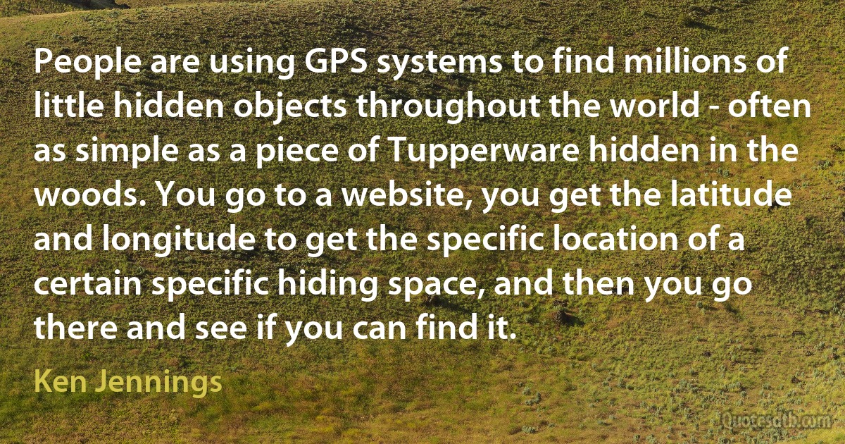 People are using GPS systems to find millions of little hidden objects throughout the world - often as simple as a piece of Tupperware hidden in the woods. You go to a website, you get the latitude and longitude to get the specific location of a certain specific hiding space, and then you go there and see if you can find it. (Ken Jennings)