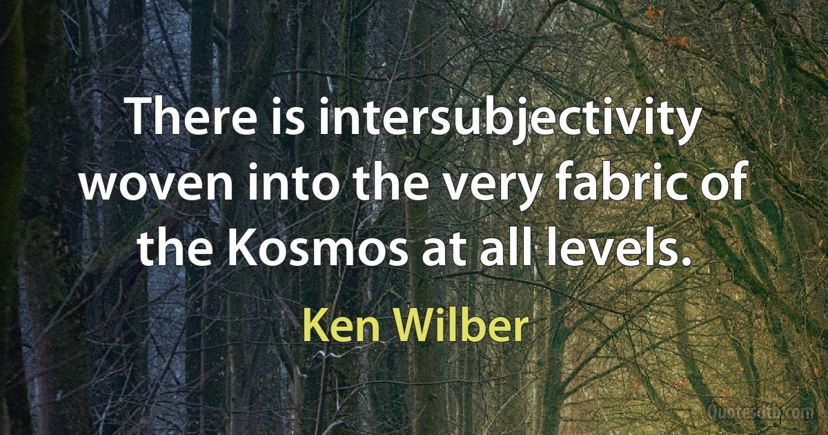 There is intersubjectivity woven into the very fabric of the Kosmos at all levels. (Ken Wilber)