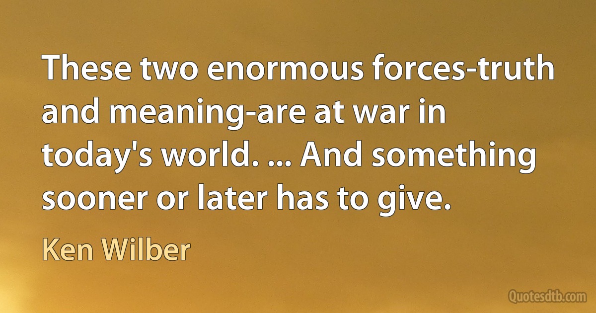 These two enormous forces-truth and meaning-are at war in today's world. ... And something sooner or later has to give. (Ken Wilber)