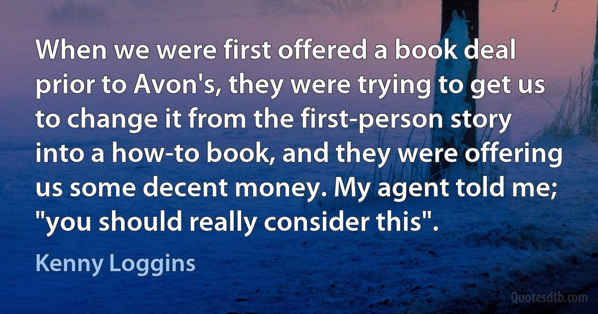 When we were first offered a book deal prior to Avon's, they were trying to get us to change it from the first-person story into a how-to book, and they were offering us some decent money. My agent told me; "you should really consider this". (Kenny Loggins)