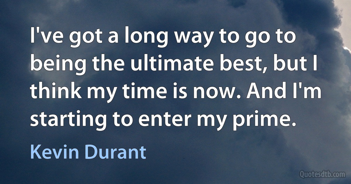 I've got a long way to go to being the ultimate best, but I think my time is now. And I'm starting to enter my prime. (Kevin Durant)