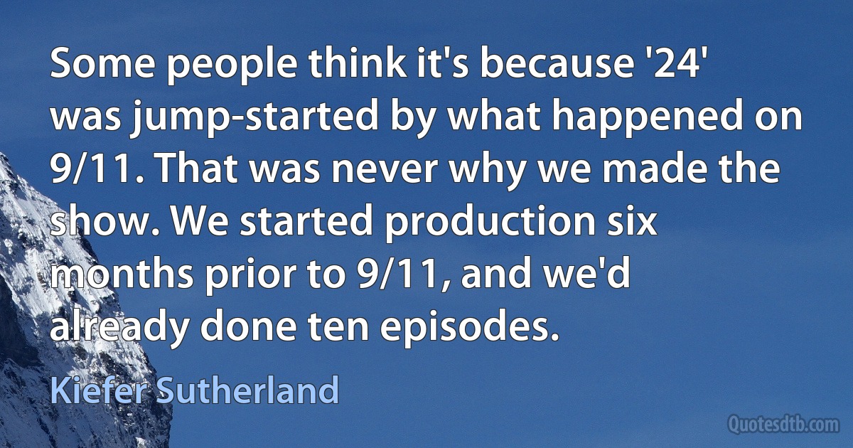 Some people think it's because '24' was jump-started by what happened on 9/11. That was never why we made the show. We started production six months prior to 9/11, and we'd already done ten episodes. (Kiefer Sutherland)