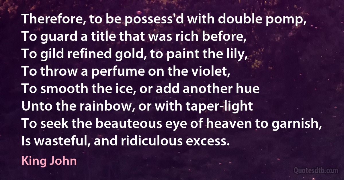 Therefore, to be possess'd with double pomp,
To guard a title that was rich before,
To gild refined gold, to paint the lily,
To throw a perfume on the violet,
To smooth the ice, or add another hue
Unto the rainbow, or with taper-light
To seek the beauteous eye of heaven to garnish,
Is wasteful, and ridiculous excess. (King John)