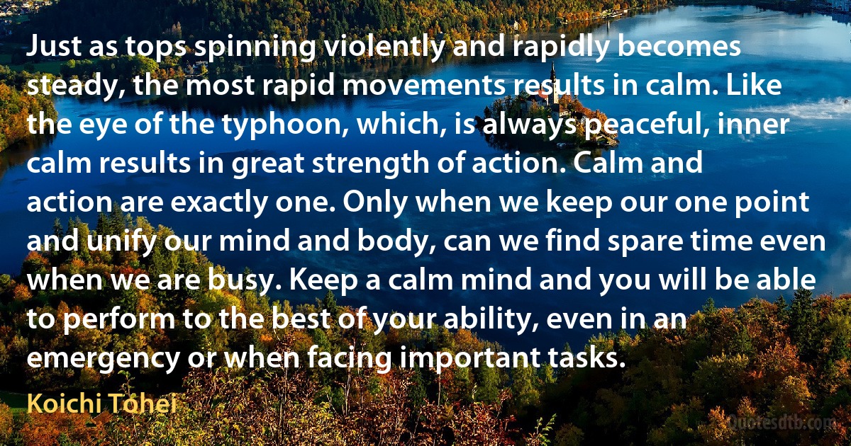 Just as tops spinning violently and rapidly becomes steady, the most rapid movements results in calm. Like the eye of the typhoon, which, is always peaceful, inner calm results in great strength of action. Calm and action are exactly one. Only when we keep our one point and unify our mind and body, can we find spare time even when we are busy. Keep a calm mind and you will be able to perform to the best of your ability, even in an emergency or when facing important tasks. (Koichi Tohei)