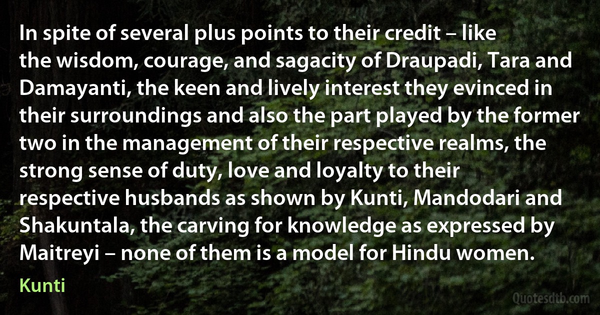 In spite of several plus points to their credit – like the wisdom, courage, and sagacity of Draupadi, Tara and Damayanti, the keen and lively interest they evinced in their surroundings and also the part played by the former two in the management of their respective realms, the strong sense of duty, love and loyalty to their respective husbands as shown by Kunti, Mandodari and Shakuntala, the carving for knowledge as expressed by Maitreyi – none of them is a model for Hindu women. (Kunti)