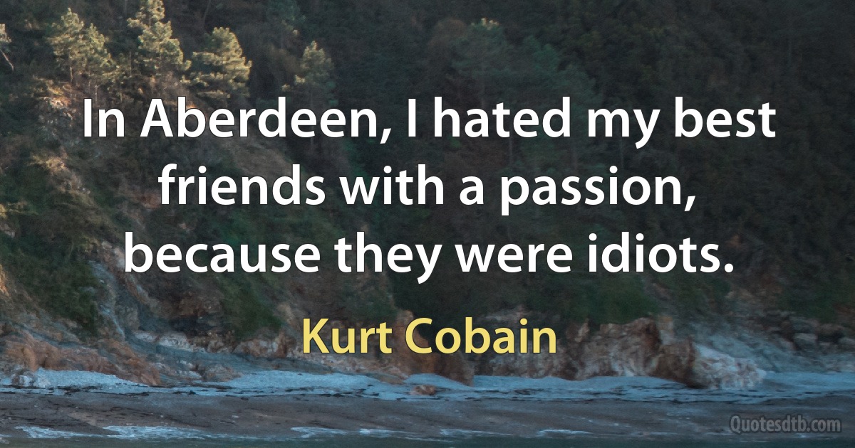 In Aberdeen, I hated my best friends with a passion, because they were idiots. (Kurt Cobain)